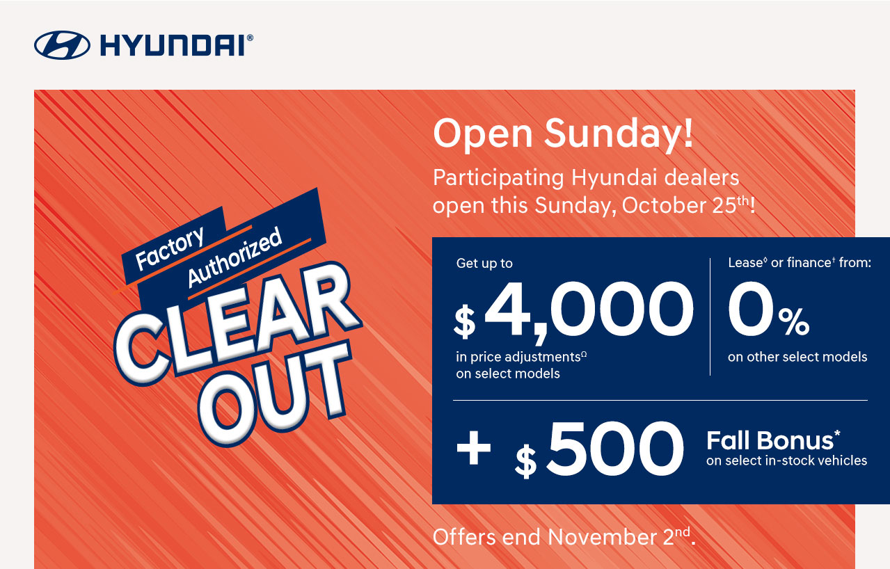 Factory Authorized CLEAR OUT - Open Sunday! Participating Hyundai dealers open this Sunday, October 25th! - Get up to $ 4,000 in price adjustmentsΩ on select models - Lease◊ or finance† from: 0% on other select models + $500 Fall Bonus* on select in-stock vehicles - Offers ends November 2nd. HYUNDAI®